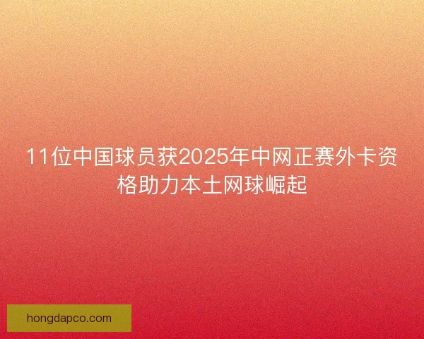 11位中国球员获2025年中网正赛外卡资格助力本土网球崛起