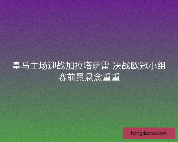 皇马主场迎战加拉塔萨雷 决战欧冠小组赛前景悬念重重