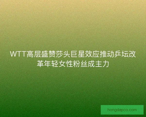 WTT高层盛赞莎头巨星效应推动乒坛改革年轻女性粉丝成主力