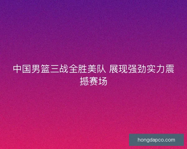 中国男篮三战全胜美队 展现强劲实力震撼赛场