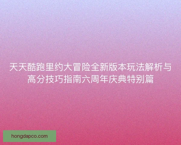 天天酷跑里约大冒险全新版本玩法解析与高分技巧指南六周年庆典特别篇