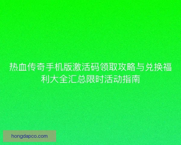 热血传奇手机版激活码领取攻略与兑换福利大全汇总限时活动指南