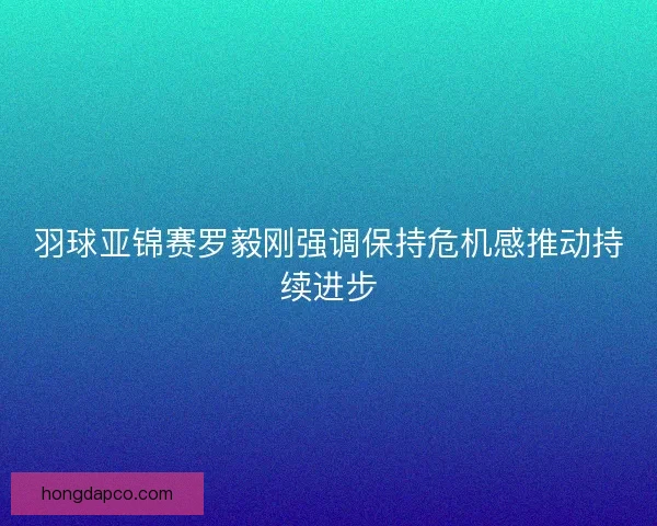 羽球亚锦赛罗毅刚强调保持危机感推动持续进步