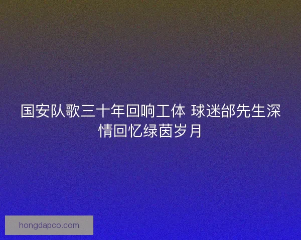 国安队歌三十年回响工体 球迷邰先生深情回忆绿茵岁月