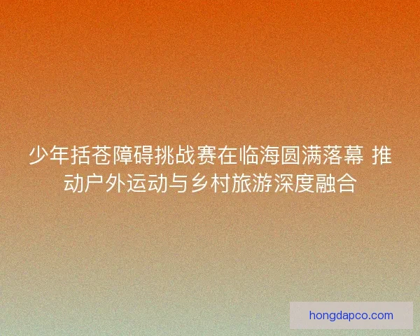 少年括苍障碍挑战赛在临海圆满落幕 推动户外运动与乡村旅游深度融合