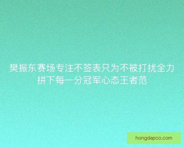 樊振东赛场专注不签表只为不被打扰全力拼下每一分冠军心态王者范