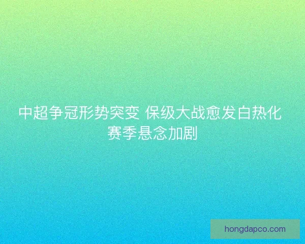 中超争冠形势突变 保级大战愈发白热化 赛季悬念加剧