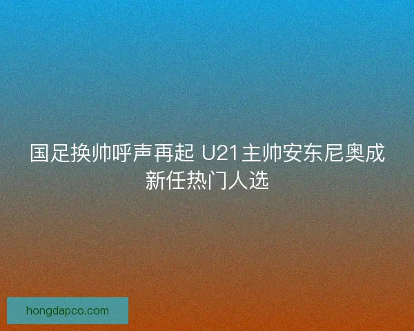 国足换帅呼声再起 U21主帅安东尼奥成新任热门人选