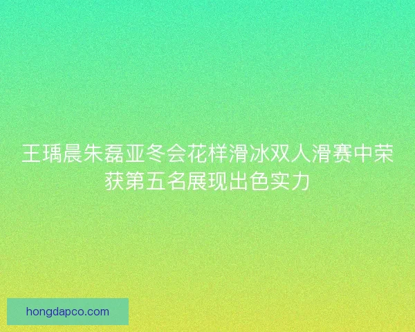 王瑀晨朱磊亚冬会花样滑冰双人滑赛中荣获第五名展现出色实力