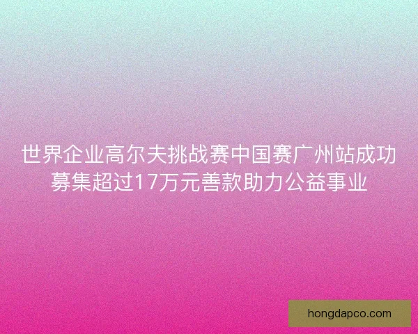 世界企业高尔夫挑战赛中国赛广州站成功募集超过17万元善款助力公益事业