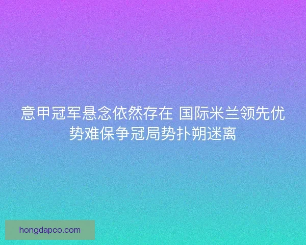 意甲冠军悬念依然存在 国际米兰领先优势难保争冠局势扑朔迷离