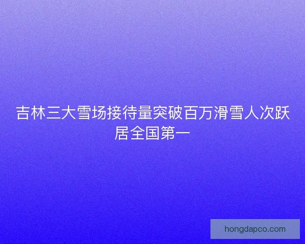 吉林三大雪场接待量突破百万滑雪人次跃居全国第一